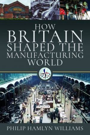 How Britain Shaped The Manufacturing World: 1851-1951 by Philip Hamlyn Williams