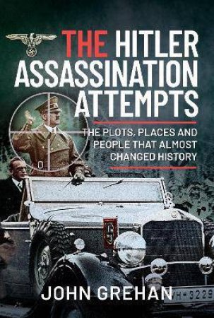 Hitler Assassination Attempts: The Plots, Places And People That Almost Changed History by John Grehan