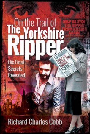 On The Trail Of The Yorkshire Ripper: His Final Secrets Revealed by Richard Charles Cobb