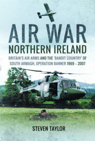 Air War Northern Ireland: Britain's Air Arms And The 'Bandit Country' Of South Armagh, Operation Banner 1969-2007 by Steven Taylor