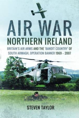 Air War Northern Ireland: Britain's Air Arms And The 'Bandit Country' Of South Armagh, Operation Banner 1969-2007