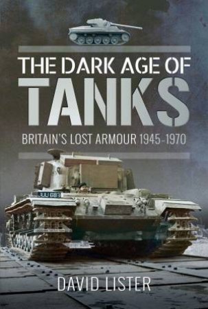 Dark Age of Tanks: Britain's Lost Armour, 1945-1970 by DAVID LISTER