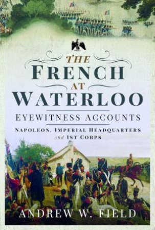 French at Waterloo: Eyewitness Accounts: Napoleon, Imperial Headquarters and 1st Corps