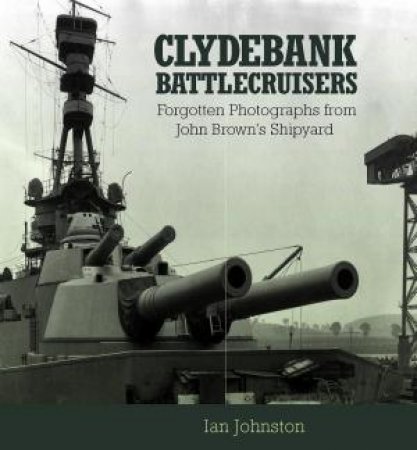 Clydebank Battlecruisers: Forgotten Photographs from John Brown's Shipyard by IAN JOHNSTON