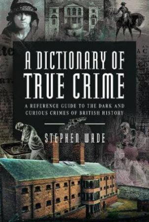 Dictionary of True Crime: A Reference Guide to the Dark and Curious Crimes of British History by STEPHEN WADE