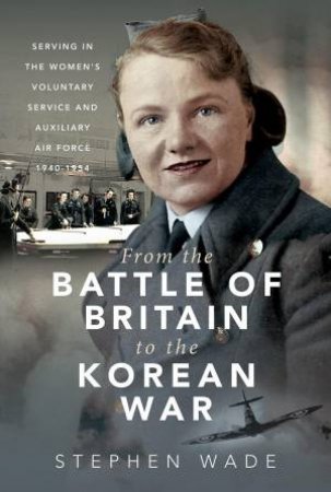 From the Battle of Britain to the Korean War: Serving in the Women's Voluntary Service and Auxiliary Air Force, 1940-1954 by STEPHEN WADE