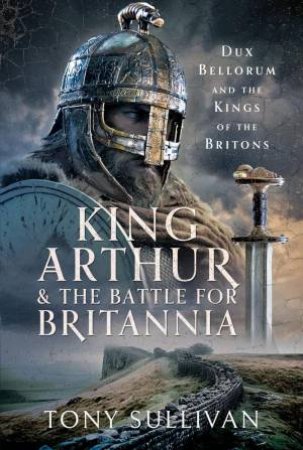 King Arthur and the Battle for Britannia: Dux Bellorum and the Kings of the Britons by TONY SULLIVAN