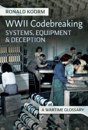 WW2 Codebreaking Systems, Equipment and Deception: A Wartime Glossary by RONALD KOORM