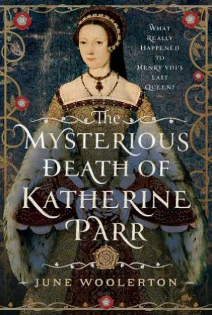 Mysterious Death of Katherine Parr: What Really Happened to Henry VIII's Last Queen? by JUNE WOOLERTON