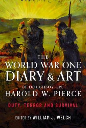 World War One Diary and Art of Doughboy Cpl Harold W Pierce: Duty, Terror and Survival by WILLIAM J. WELCH