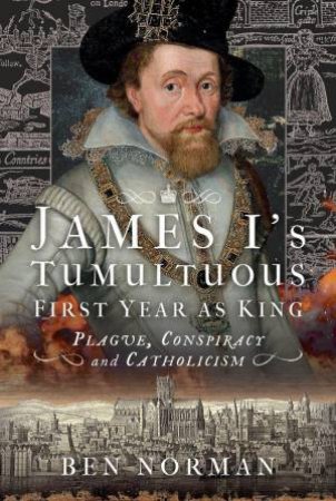 James I's Tumultuous First Year as King: Plague, Conspiracy and Catholicism by BEN NORMAN