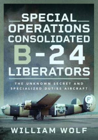 Special Operations Consolidated B-24 Liberators: The Unknown Secret and Specialized Duties Aircraft by WILLIAM WOLF