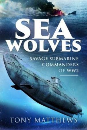 Sea Wolves: Savage Submarine Commanders of WW2 by TONY MATTHEWS