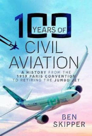 100 Years of Civil Aviation: A History from the 1919 Paris Convention to Retiring the Jumbo Jet by BEN SKIPPER