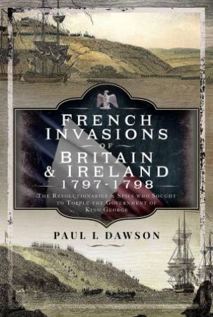 French Invasions of Britain and Ireland, 1797-1798: The Revolutionaries and Spies who Sought to Topple the Government of King George by PAUL L. DAWSON