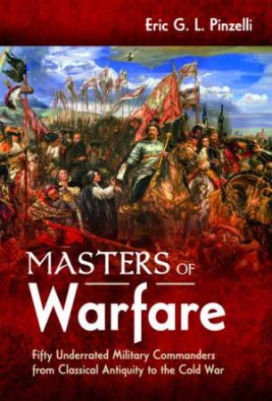Masters Of Warfare: Fifty Underrated Military Commanders From Classical Antiquity To The Cold War by Eric G. L. Pinzelli
