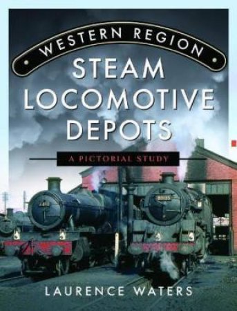 Western Region Steam Locomotive Depots: A Pictorial Study by LAURENCE WATERS
