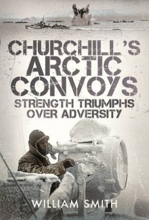 Churchill's Arctic Convoys: Strength Triumphs Over Adversity by William Smith