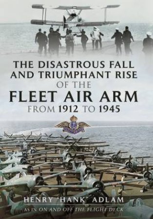 Disastrous Fall And Triumphant Rise Of The Fleet Air Arm From 1912 To 1945 by Henry 'Hank' Adlam