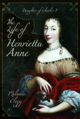 Life Of Henrietta Anne: Daughter Of Charles I by Melanie Clegg