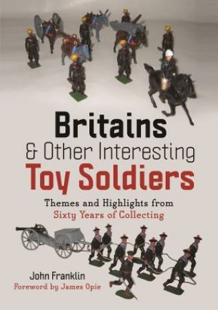 Britains And Other Interesting Toy Soldiers: Themes And Highlights From Sixty Years Of Collecting by John Franklin