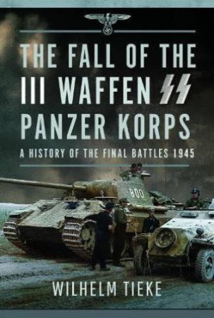 Fall of the III Waffen SS Panzer Korps: A History of the Final Battles 1945