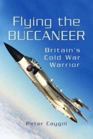 Flying the Buccaneer: Britain's Cold War Warrior by PETER CAYGILL