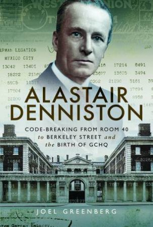 Alastair Denniston: Code-Breaking From Room 40 To Berkeley Street And the Birth Of GCHQ by Joel Greenberg
