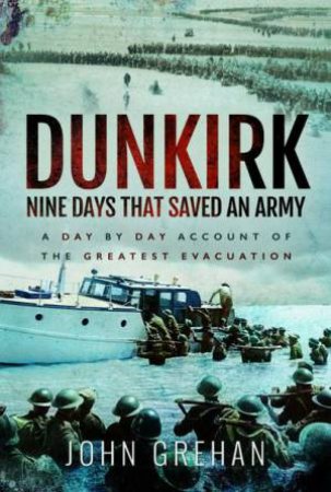 Dunkirk Nine Days That Saved An Army: A Day by Day Account of the Greatest Evacuation by JOHN GREHAN