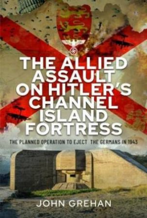 Allied Assault on Hitler's Channel Island Fortress: The Planned Operation to Eject the Germans in 1943 by JOHN GREHAN