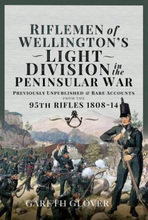 Riflemen of Wellingtons Light Division in the Peninsular War: Unpublished or Rare Accounts from the 95th Rifles 1808-14 by GARETH GLOVER