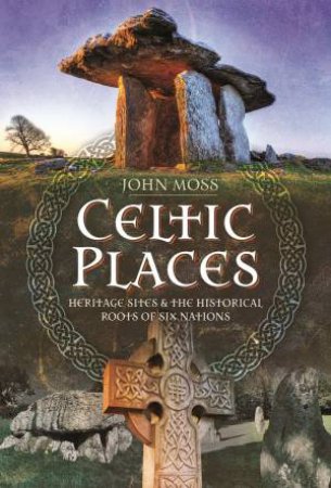 Celtic Places: Heritage Sites And The Historical Roots Of Six Nations by John Moss