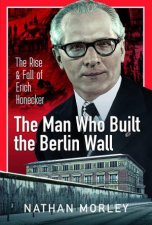 Man Who Built the Berlin Wall The Rise and Fall of Erich Honecker