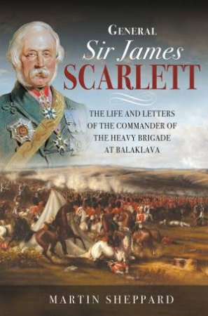 General Sir James Scarlett: The Life And Letters Of The Commander Of The Heavy Brigade At Balaklava by Martin Shepperd