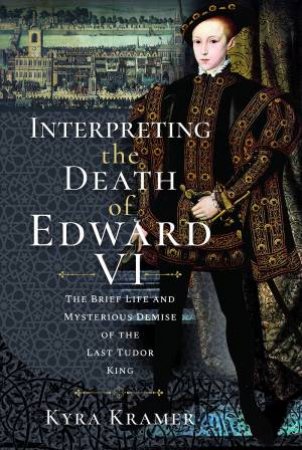 Interpreting The Death Of Edward VI: The Life And Mysterious Demise Of The Last Tudor King
