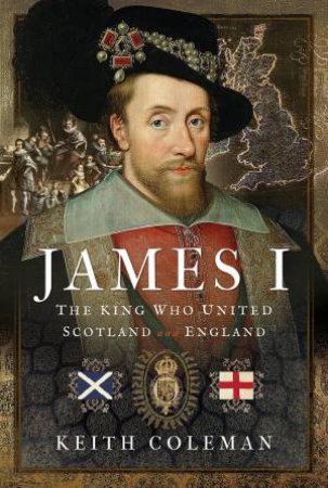 James I: The King Who United Scotland and England by KEITH COLEMAN