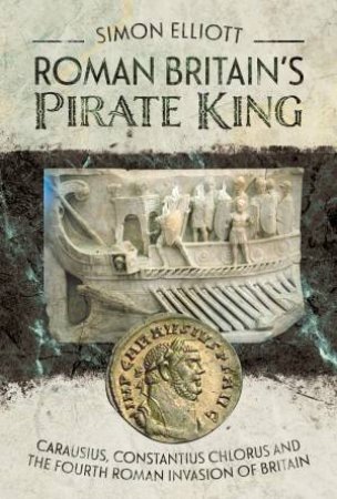 Roman Britain's Pirate King: Carausius, Constantius Chlorus And The Fourth Roman Invasion Of Britain by Simon Elliott