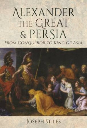 Alexander The Great And Persia: From Conqueror To King Of Asia by Joseph Stiles