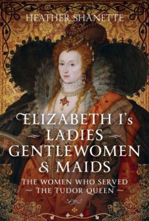 Elizabeth I's Ladies, Gentlewomen and Maids: The Women who Served the Tudor Queen by HEATHER SHANETTE