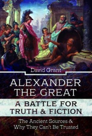 Alexander The Great, A Battle For Truth And Fiction: The Ancient Sources And Why They Can't Be Trusted by David Grant
