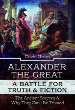 Alexander The Great A Battle For Truth And Fiction The Ancient Sources And Why They Cant Be Trusted