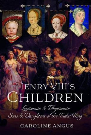 Henry VIII's Children: Legitimate and Illegitimate Sons and Daughters of the Tudor King by CAROLINE ANGUS