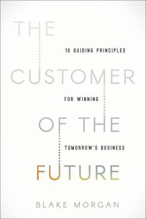The Customer Of The Future: 10 Guiding Principles For Winning Tomorrow's Business by Blake Morgan