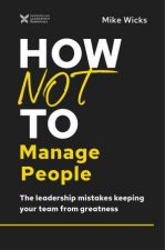 How Not To Manage People The Leadership Mistakes Keeping Your Team From Greatness
