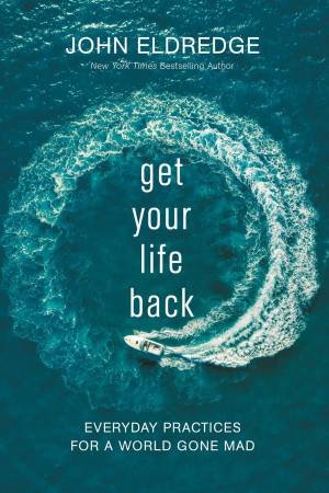 Get Your Life Back: Everyday Practices For A World Gone Mad by John Eldredge