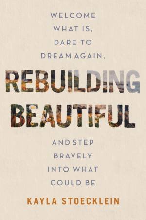 Rebuilding Beautiful: Welcome What Is, Dare to Dream Again, and Step Bravely into What Could Be by Kayla Stoecklein