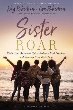 Sister Roar: Claim Your Authentic Voice, Embrace Real Freedom, And Discover True Sisterhood by Kay Robertson & Lisa Robertson & Amy McConnell