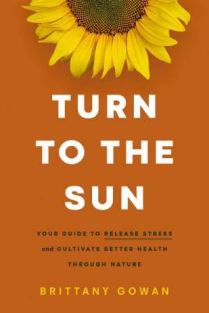 Turn To The Sun: Your Guide To Release Stress And Cultivate Better Health Through Nature by Brittany Gowan