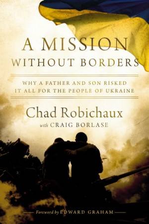 A Mission Without Borders: Why a Father and Son Risked it All for the People of Ukraine by Chad Robichaux & Craig Borlase