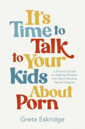 It's Time to Talk to Your Kids About Porn: A Parent's Guide to Helping Children and Teens Develop Sexual Integrity by Greta Eskridge
